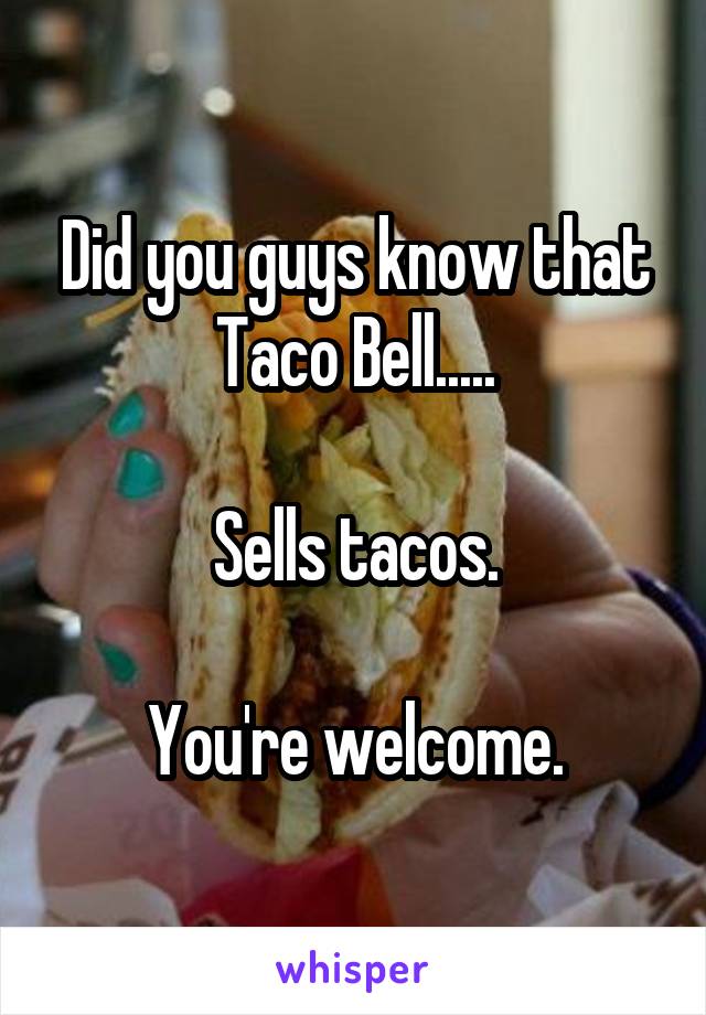 Did you guys know that Taco Bell.....

Sells tacos.

You're welcome.