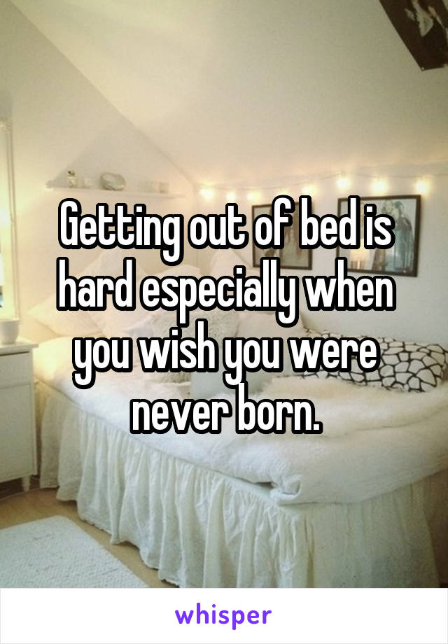 Getting out of bed is hard especially when you wish you were never born.