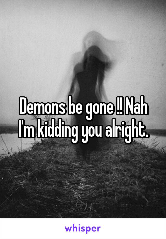 Demons be gone !! Nah I'm kidding you alright.