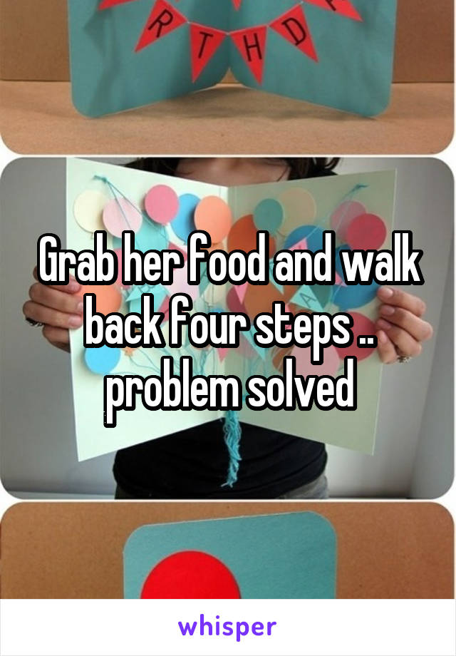 Grab her food and walk back four steps .. problem solved