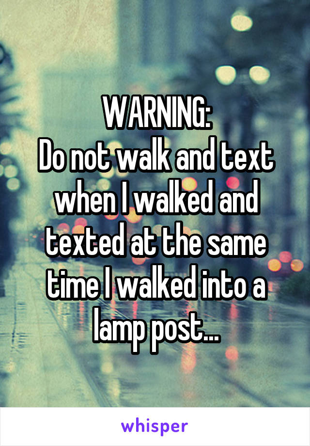WARNING:
Do not walk and text when I walked and texted at the same time I walked into a lamp post...