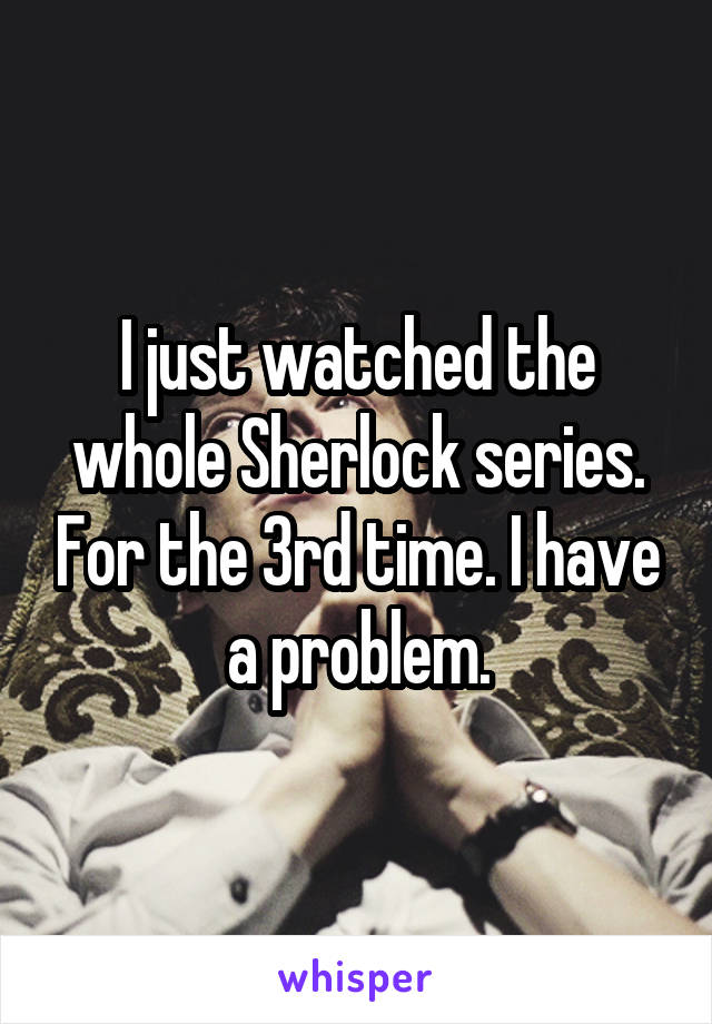 I just watched the whole Sherlock series. For the 3rd time. I have a problem.