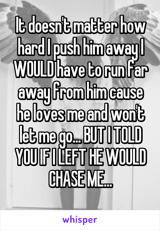 It doesn't matter how hard I push him away I WOULD have to run far away from him cause he loves me and won't let me go... BUT I TOLD YOU IF I LEFT HE WOULD CHASE ME...
