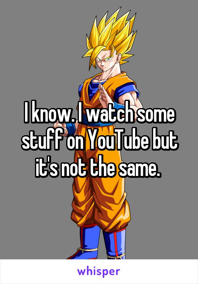 I know. I watch some stuff on YouTube but it's not the same. 