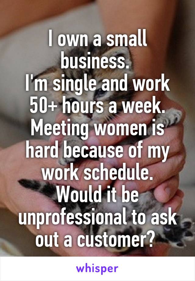 I own a small business. 
I'm single and work 50+ hours a week. Meeting women is hard because of my work schedule.
Would it be unprofessional to ask out a customer? 