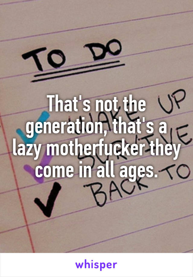 That's not the generation, that's a lazy motherfucker they come in all ages.