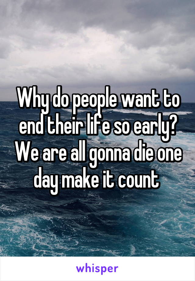 Why do people want to end their life so early? We are all gonna die one day make it count 