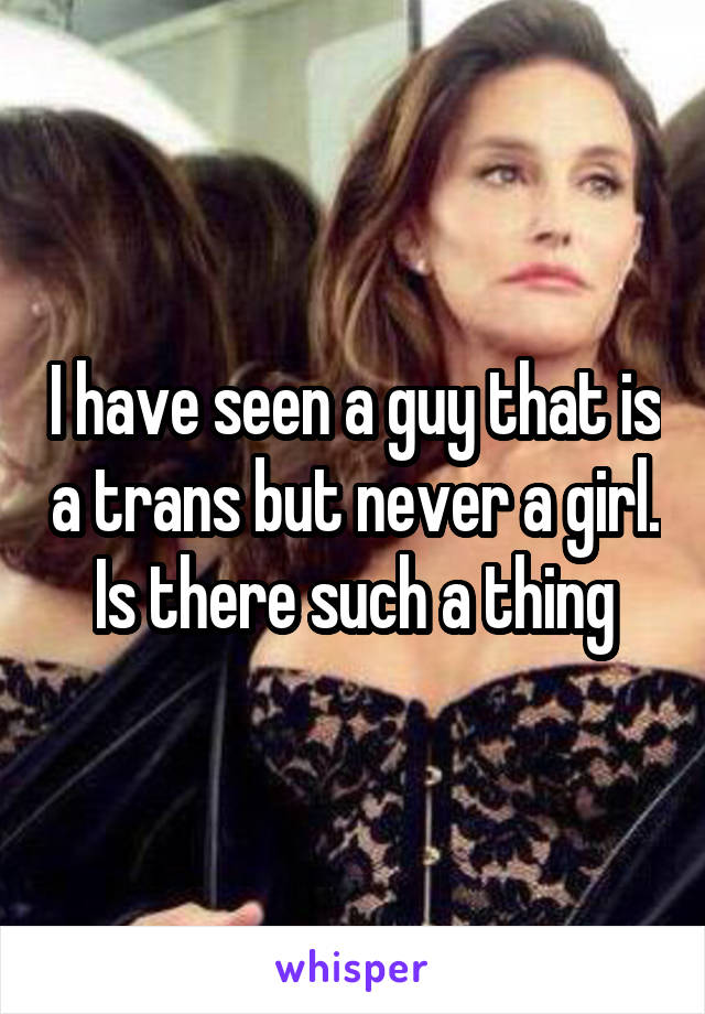 I have seen a guy that is a trans but never a girl. Is there such a thing
