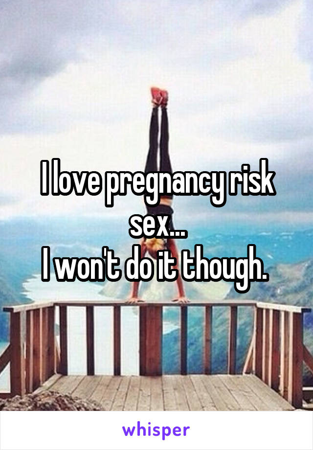 I love pregnancy risk sex...
I won't do it though. 
