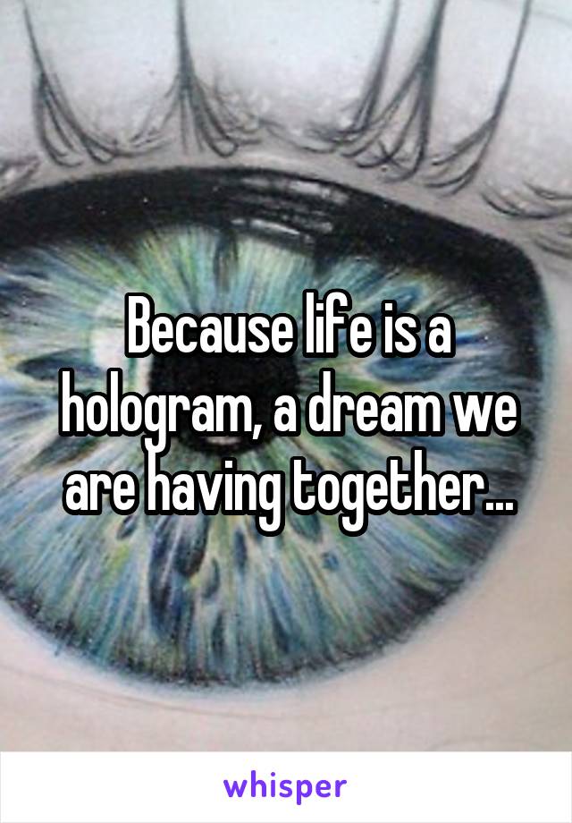 Because life is a hologram, a dream we are having together...