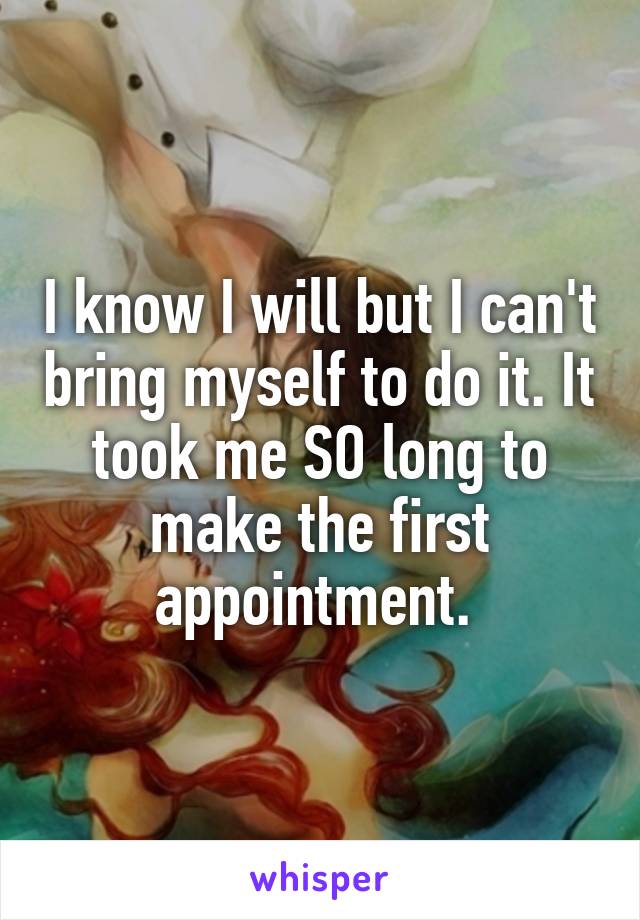 I know I will but I can't bring myself to do it. It took me SO long to make the first appointment. 