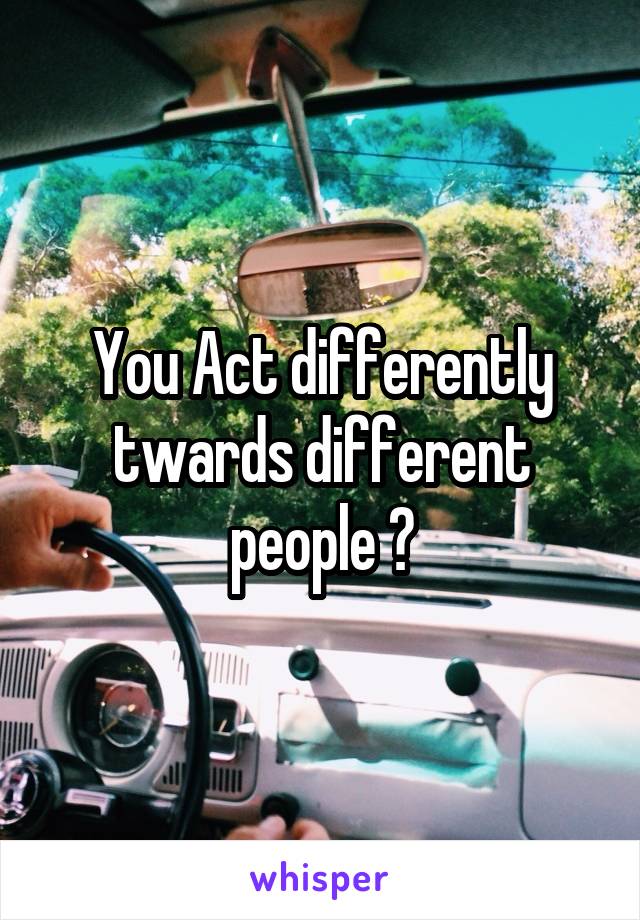 You Act differently twards different people ?