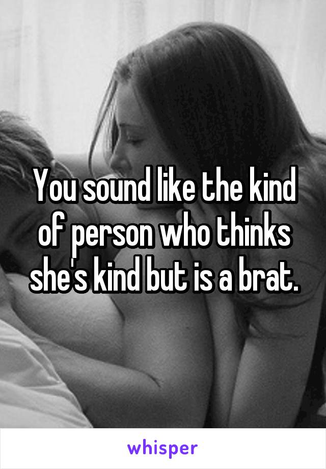 You sound like the kind of person who thinks she's kind but is a brat.