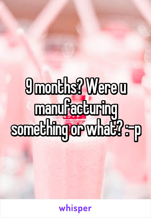 9 months? Were u manufacturing something or what? :-p