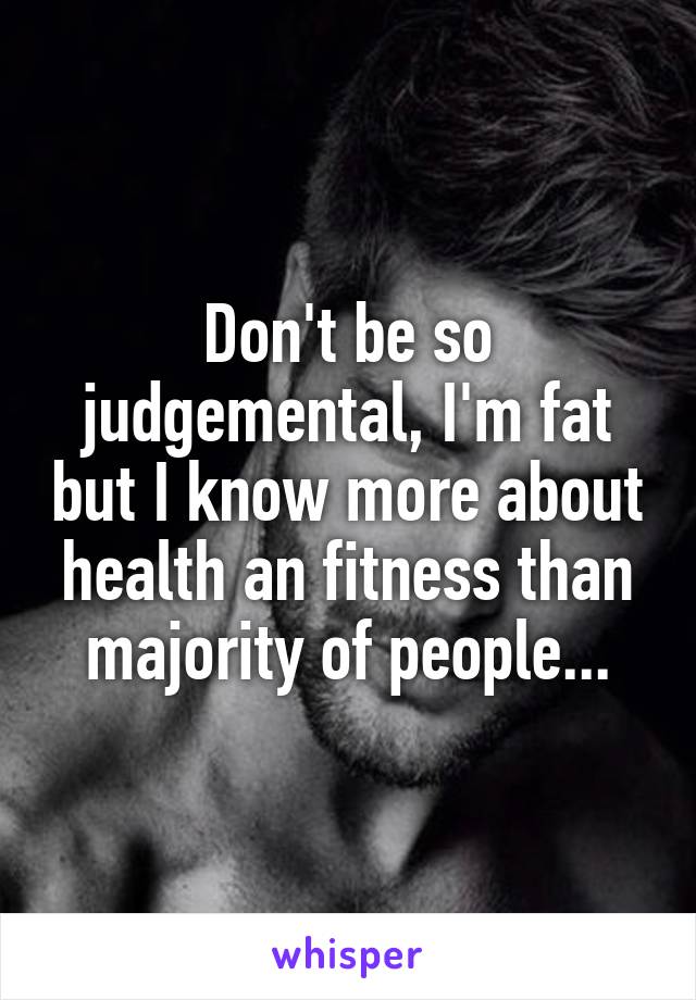 Don't be so judgemental, I'm fat but I know more about health an fitness than majority of people...