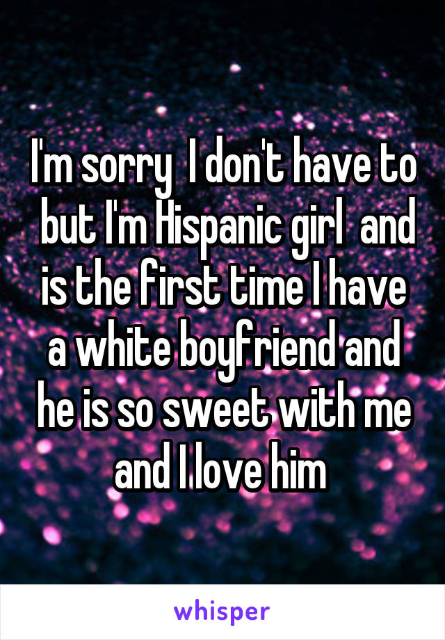 I'm sorry  I don't have to  but I'm Hispanic girl  and is the first time I have a white boyfriend and he is so sweet with me and I love him 