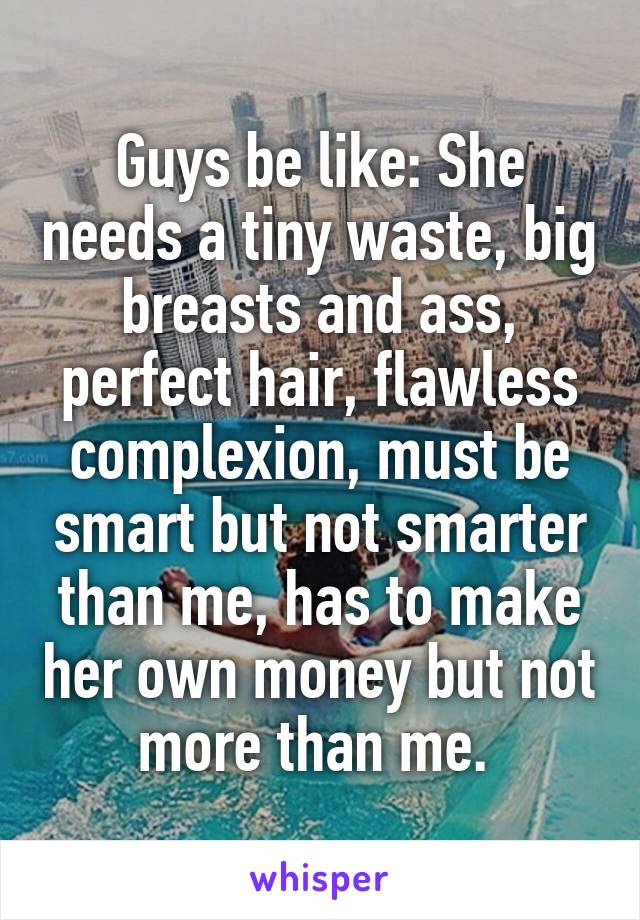 Guys be like: She needs a tiny waste, big breasts and ass, perfect hair, flawless complexion, must be smart but not smarter than me, has to make her own money but not more than me. 