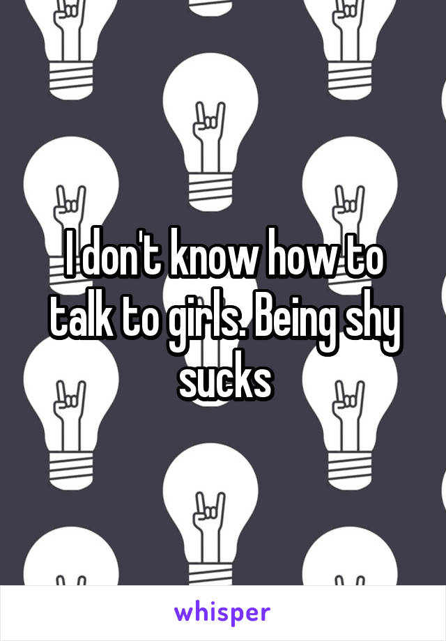 I don't know how to talk to girls. Being shy sucks