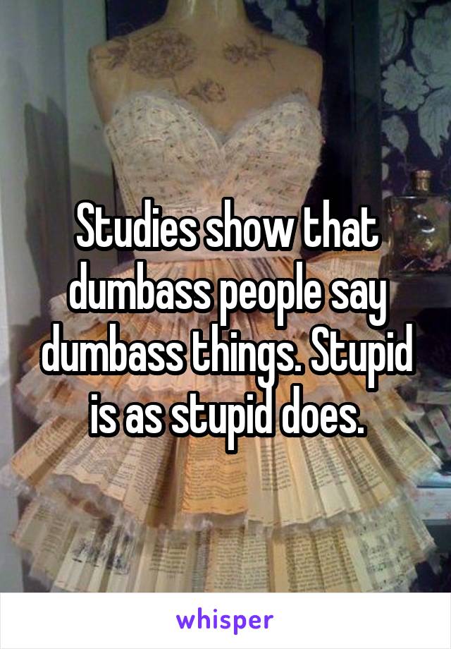 Studies show that dumbass people say dumbass things. Stupid is as stupid does.