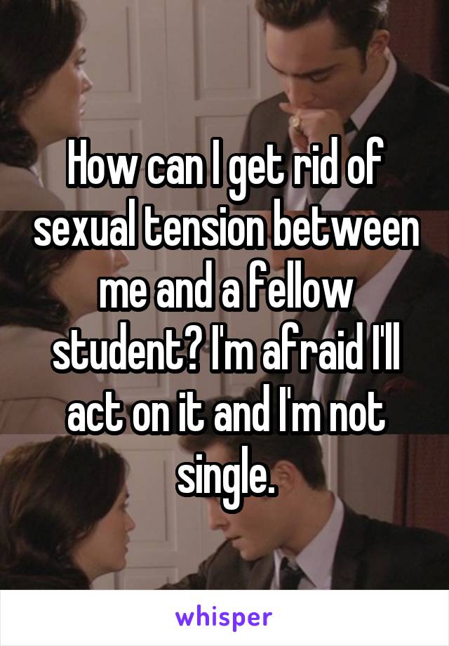 How can I get rid of sexual tension between me and a fellow student? I'm afraid I'll act on it and I'm not single.