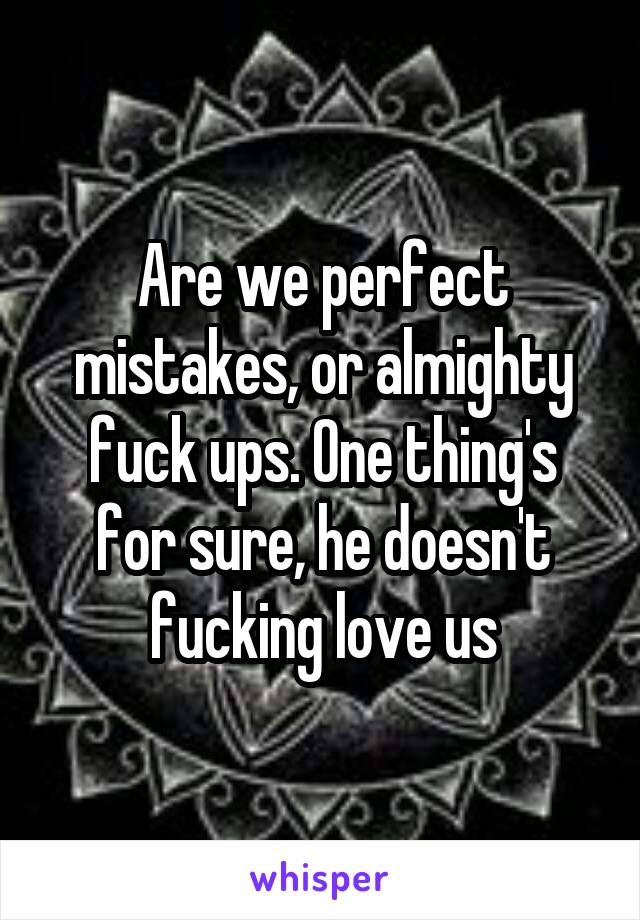 Are we perfect mistakes, or almighty fuck ups. One thing's for sure, he doesn't fucking love us