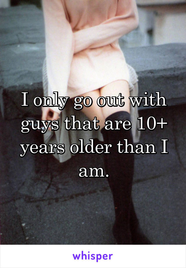 I only go out with guys that are 10+ years older than I am.