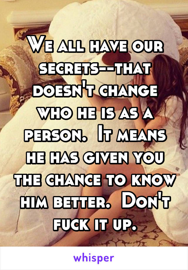 We all have our secrets--that doesn't change who he is as a person.  It means he has given you the chance to know him better.  Don't fuck it up.