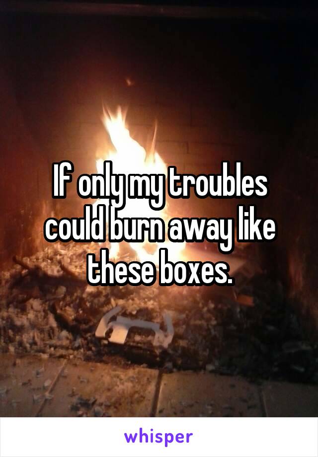 If only my troubles could burn away like these boxes.
