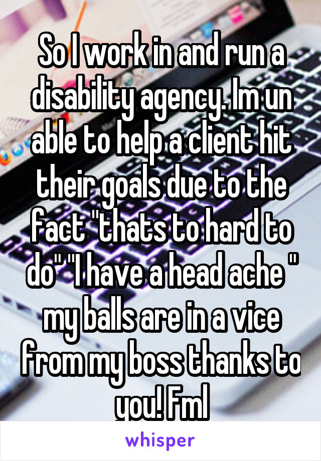 So I work in and run a disability agency. Im un able to help a client hit their goals due to the fact "thats to hard to do" "I have a head ache " my balls are in a vice from my boss thanks to you! Fml