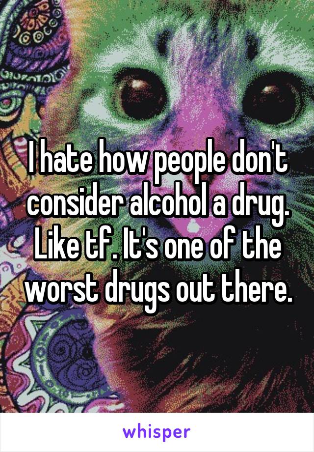 I hate how people don't consider alcohol a drug. Like tf. It's one of the worst drugs out there.