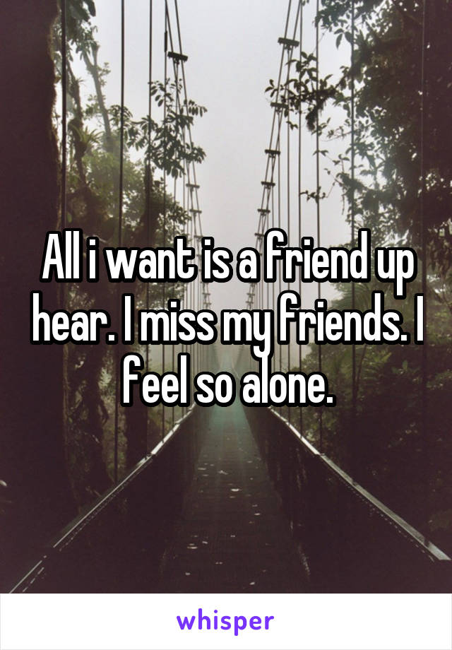 All i want is a friend up hear. I miss my friends. I feel so alone.