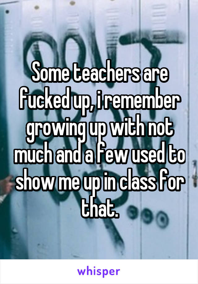 Some teachers are fucked up, i remember growing up with not much and a few used to show me up in class for that.