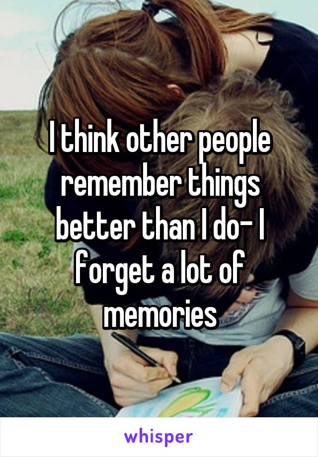 I think other people remember things better than I do- I forget a lot of memories