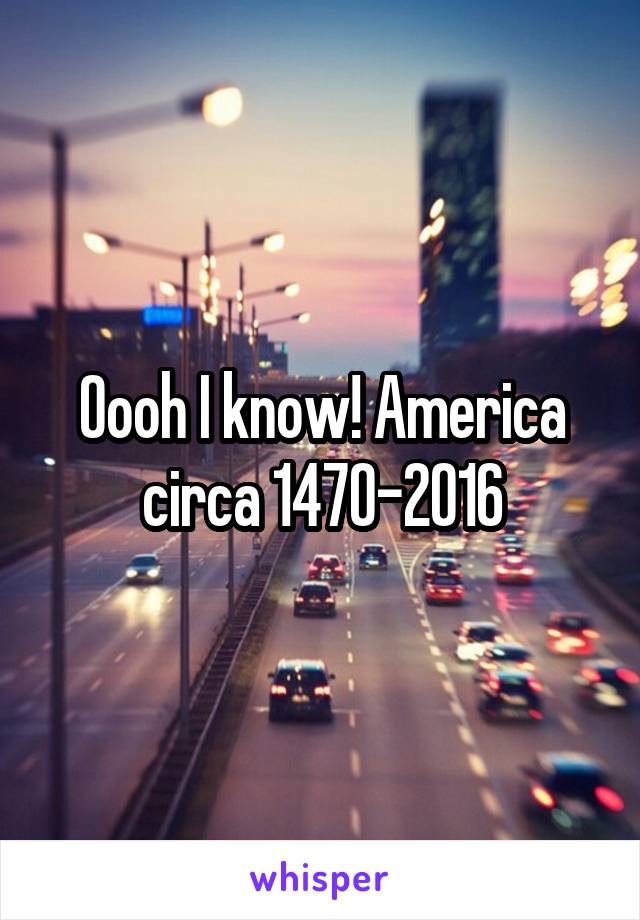 Oooh I know! America circa 1470-2016