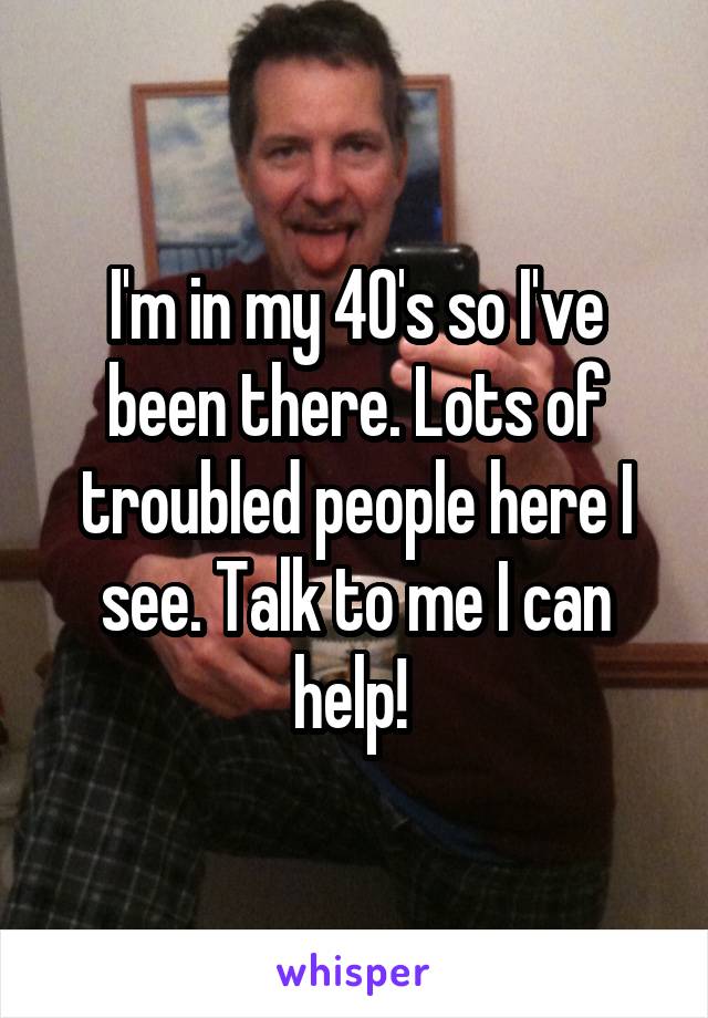 I'm in my 40's so I've been there. Lots of troubled people here I see. Talk to me I can help! 