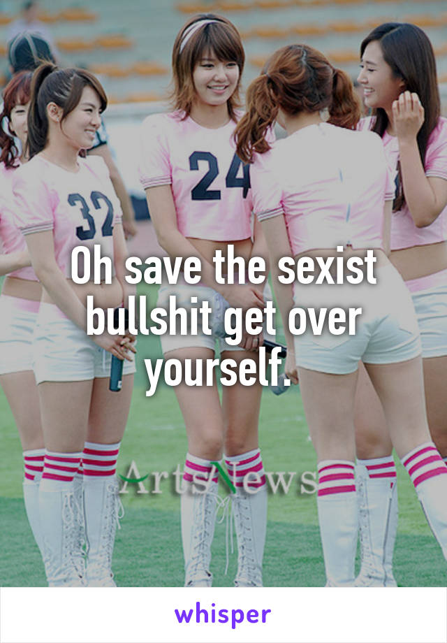 Oh save the sexist bullshit get over yourself. 