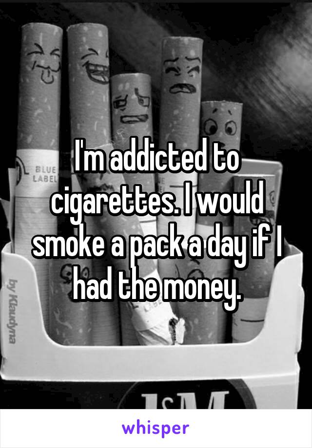 I'm addicted to cigarettes. I would smoke a pack a day if I had the money.