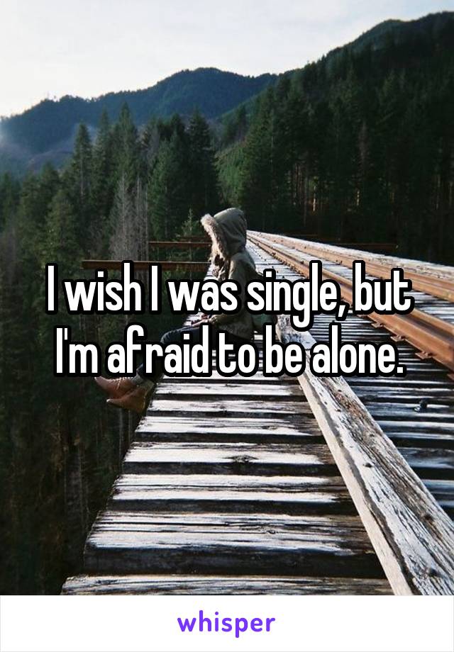 I wish I was single, but I'm afraid to be alone.