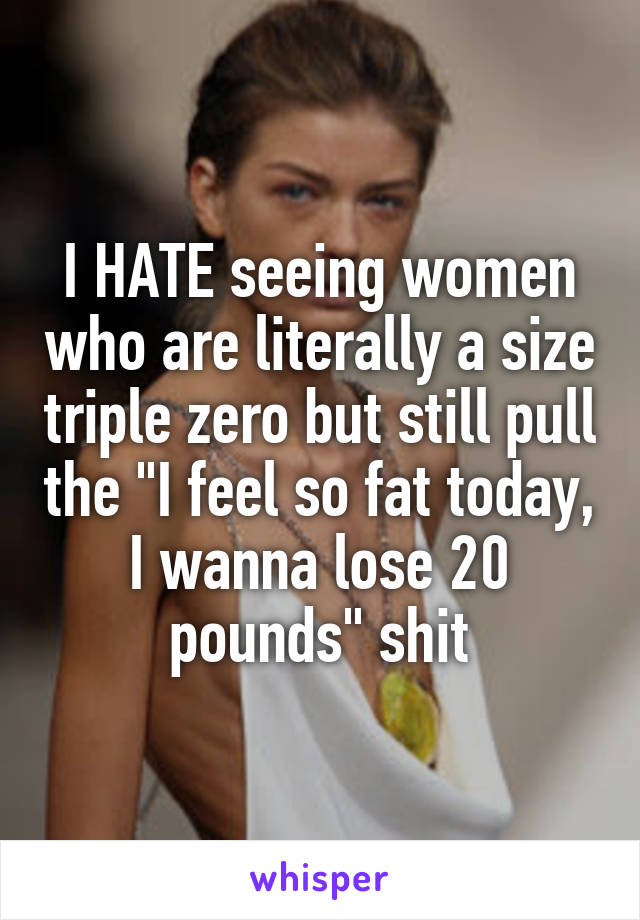I HATE seeing women who are literally a size triple zero but still pull the "I feel so fat today, I wanna lose 20 pounds" shit