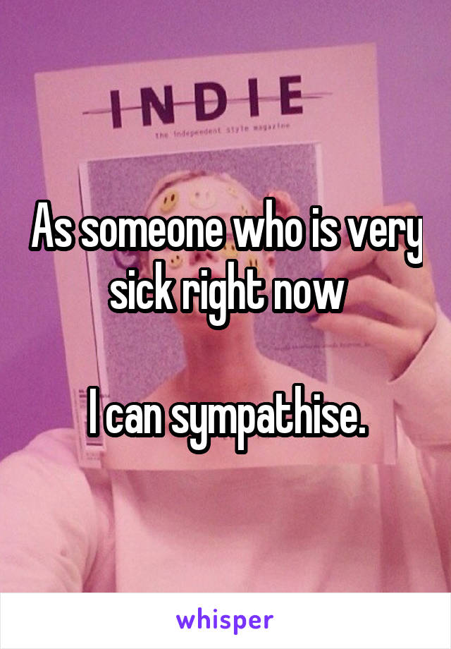 As someone who is very sick right now

I can sympathise.