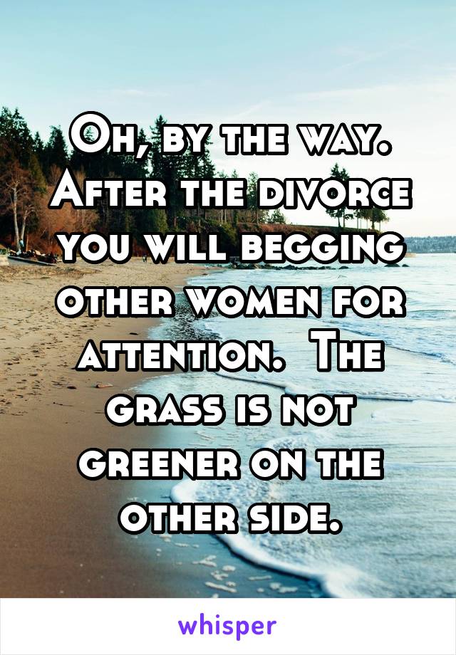 Oh, by the way. After the divorce you will begging other women for attention.  The grass is not greener on the other side.