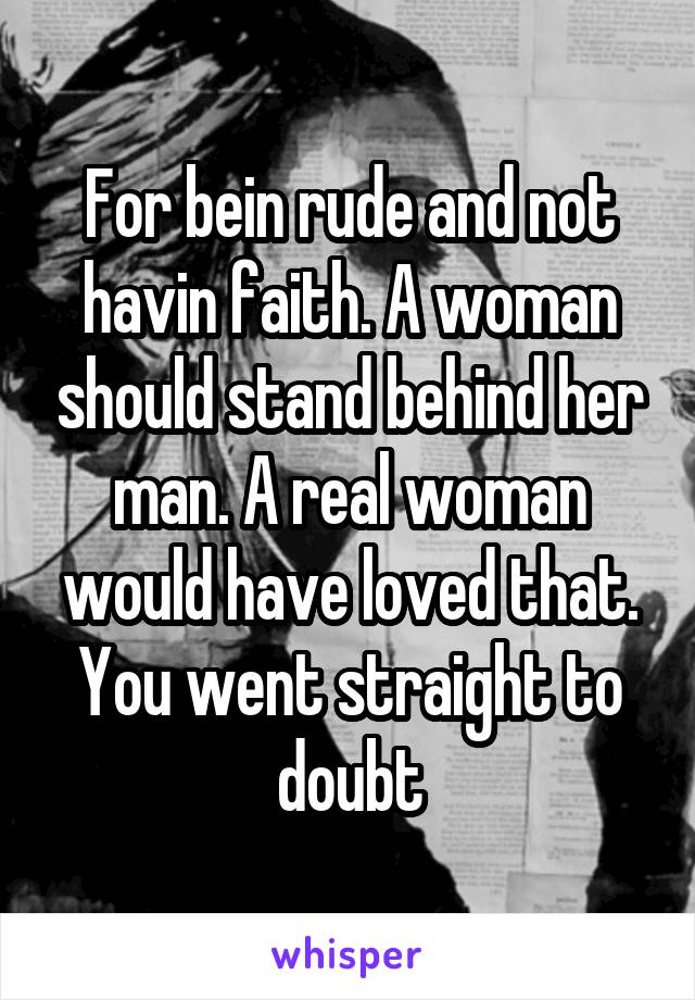 For bein rude and not havin faith. A woman should stand behind her man. A real woman would have loved that. You went straight to doubt