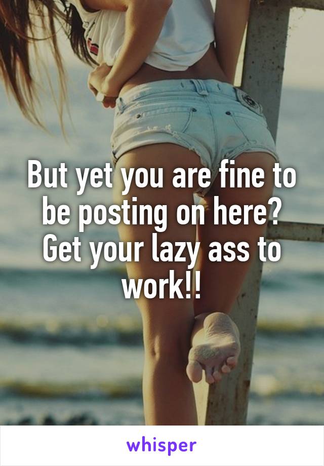 But yet you are fine to be posting on here? Get your lazy ass to work!!