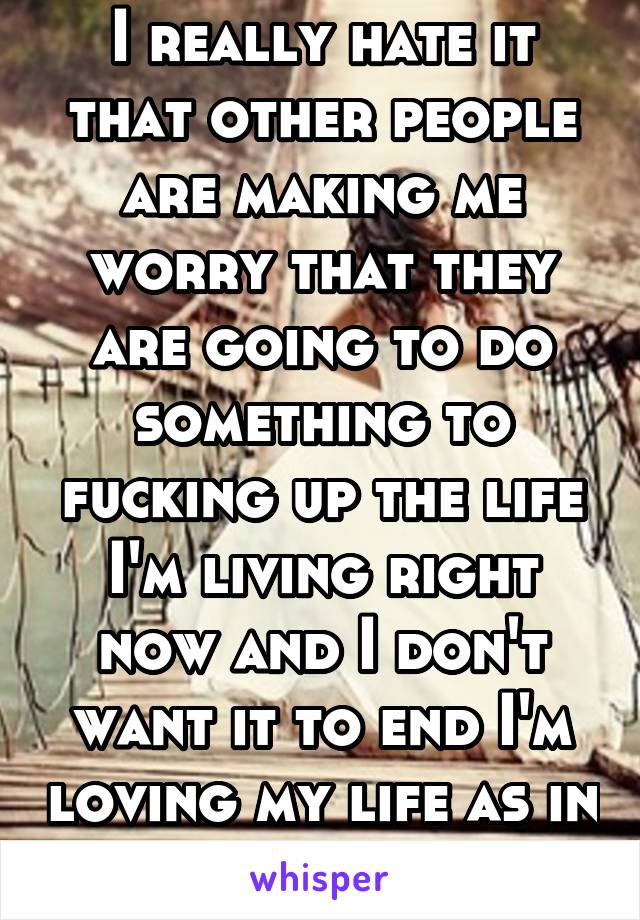 I really hate it that other people are making me worry that they are going to do something to fucking up the life I'm living right now and I don't want it to end I'm loving my life as in with someone 