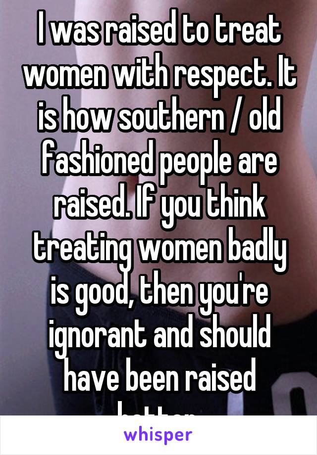 I was raised to treat women with respect. It is how southern / old fashioned people are raised. If you think treating women badly is good, then you're ignorant and should have been raised better.
