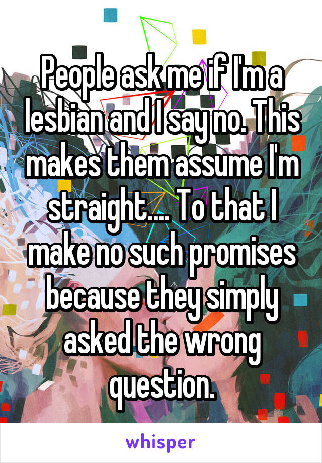 People ask me if I'm a lesbian and I say no. This makes them assume I'm straight.... To that I make no such promises because they simply asked the wrong question.