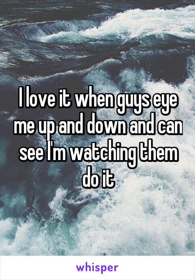 I love it when guys eye me up and down and can see I'm watching them do it