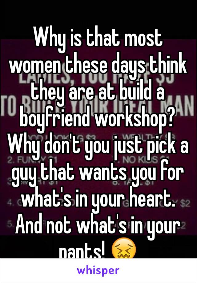 Why is that most women these days think they are at build a boyfriend workshop?  Why don't you just pick a guy that wants you for what's in your heart. And not what's in your pants! 😖