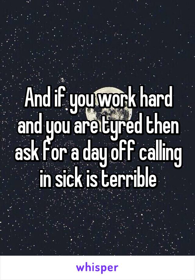 And if you work hard and you are tyred then ask for a day off calling in sick is terrible