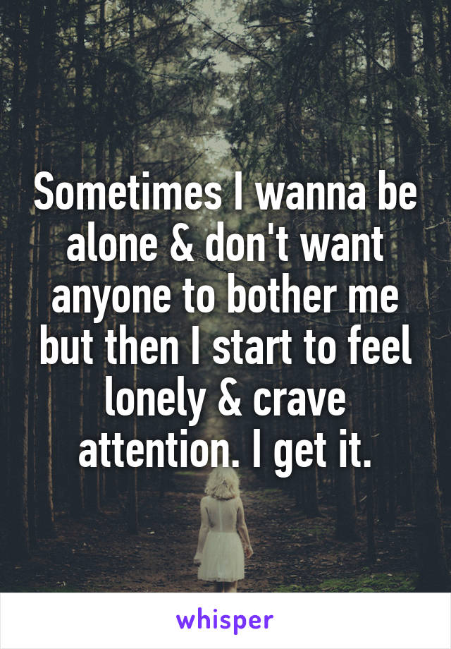 Sometimes I wanna be alone & don't want anyone to bother me but then I start to feel lonely & crave attention. I get it.